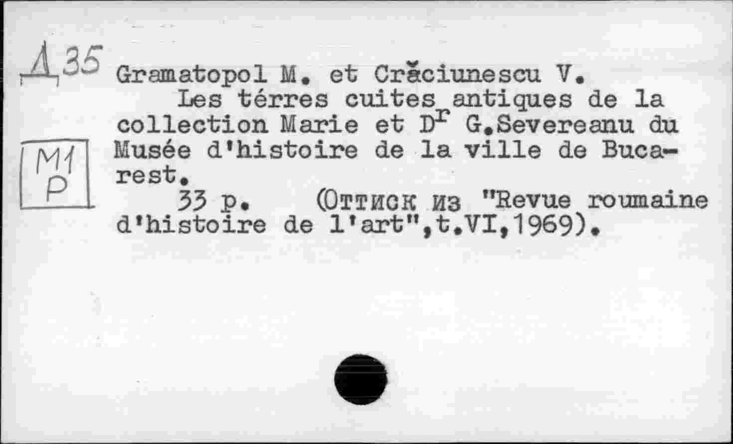 ﻿Д35
Ж
P
Gramatopol M. et Cräciunescu V.
Les térres cuites antiques de la collection Marie et iF G.Severeanu du Musée d’histoire de la ville de Bucarest.
33 P • (Оттиок Из ’’Revue roumaine d’histoire de l’art”,t.VI,1969)«